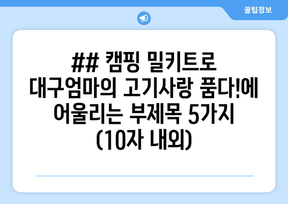 ## 캠핑 밀키트로 대구엄마의 고기사랑 품다!에 어울리는 부제목 5가지 (10자 내외)