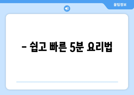 - 쉽고 빠른 5분 요리법