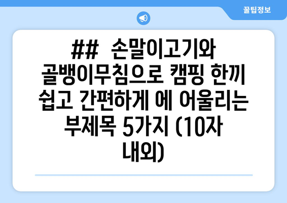 ##  손말이고기와 골뱅이무침으로 캠핑 한끼 쉽고 간편하게 에 어울리는 부제목 5가지 (10자 내외)