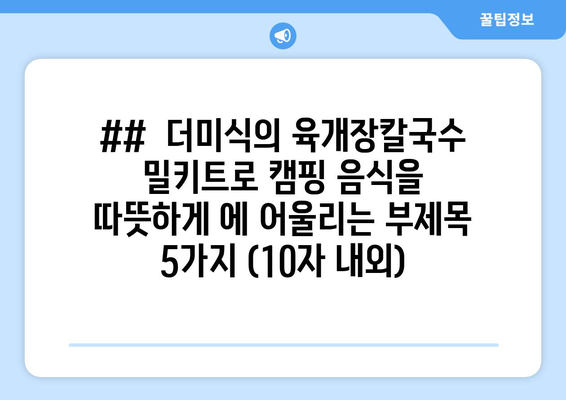 ##  더미식의 육개장칼국수 밀키트로 캠핑 음식을 따뜻하게 에 어울리는 부제목 5가지 (10자 내외)