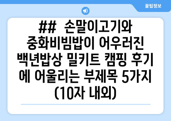 ##  손말이고기와 중화비빔밥이 어우러진 백년밥상 밀키트 캠핑 후기 에 어울리는 부제목 5가지 (10자 내외)