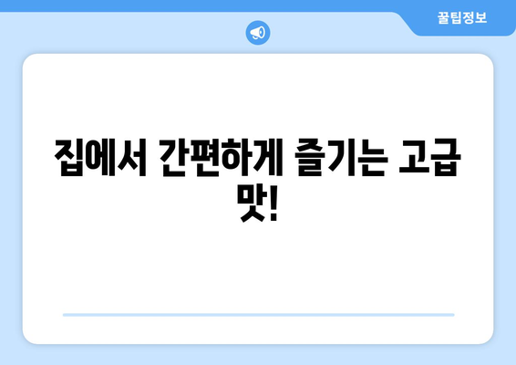 집에서 간편하게 즐기는 고급 맛!