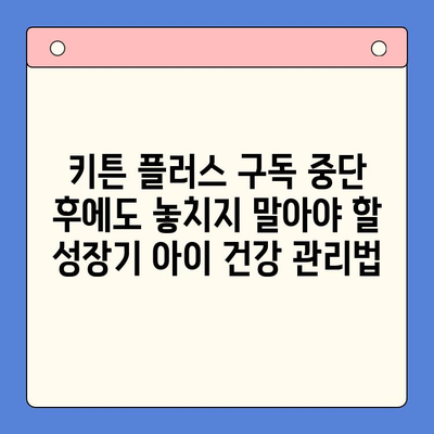 키튼 플러스 구독 중단 후에도 놓치지 말아야 할 성장기 아이 건강 관리법 | 키튼 플러스, 건강 관리, 성장기, 영양