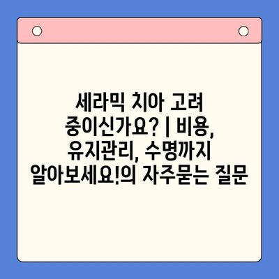 세라믹 치아 고려 중이신가요? | 비용, 유지관리, 수명까지 알아보세요!