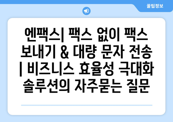 엔팩스| 팩스 없이 팩스 보내기 & 대량 문자 전송 | 비즈니스 효율성 극대화 솔루션