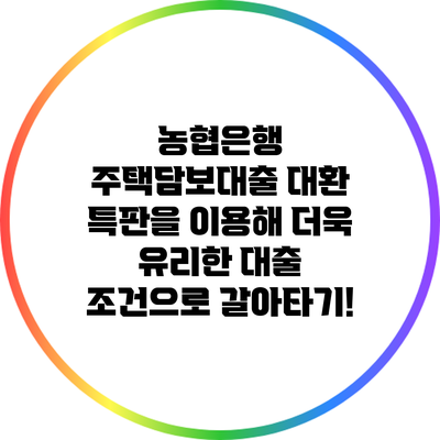 농협은행 주택담보대출 대환 특판을 이용해 더욱 유리한 대출 조건으로 갈아타기!