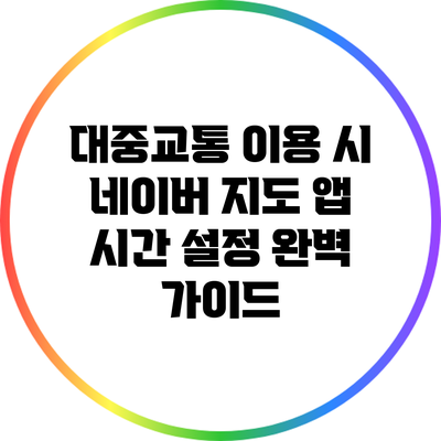 대중교통 이용 시 네이버 지도 앱 시간 설정 완벽 가이드