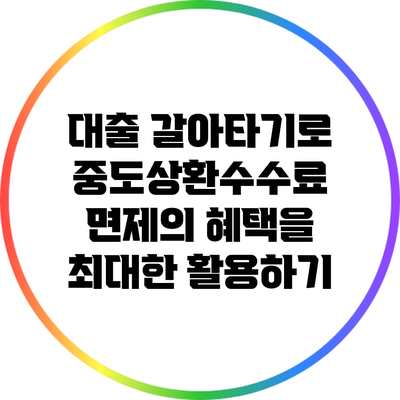 대출 갈아타기로 중도상환수수료 면제의 혜택을 최대한 활용하기